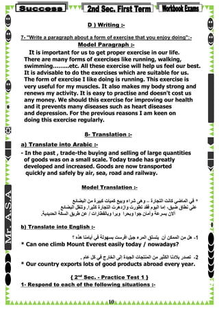 D ) Writing :7- "Write a paragraph about a form of exercise that you enjoy doing":-

Model Paragraph :It is important for us to get proper exercise in our life.
There are many forms of exercises like running, walking,
swimming……...etc. All these exercise will help us feel our best.
It is advisable to do the exercises which are suitable for us.
The form of exercise I like doing is running. This exercise is
very useful for my muscles. It also makes my body strong and
renews my activity. It is easy to practise and doesn't cost us
any money. We should this exercise for improving our health
and it prevents many diseases such as heart diseases
and depression. For the previous reasons I am keen on
doing this exercise regularly.
8- Translation :a) Translate into Arabic :- In the past , trade-the buying and selling of large quantities
of goods was on a small scale. Today trade has greatly
developed and increased. Goods are now transported
quickly and safely by air, sea, road and railway.
Model Translation :-

‫* في الماضي كانت التجارة – وهى شراء وبيع كميات كبيرة من البضائع‬
‫على نطاق ضيق، إما اليوم فقد تطورت وازدهرت التجارة كثيرا. وتنقل البضائع‬
.‫أالن بسرعة وأمان جوا وبحرا وبرا وبالقطارات / عن طريق السكة الحديدية‬
b) Translate into English :-

‫1- هل من الممكن أن يتسلق المرء جبل افرست بسهولة في أيامنا هذه ؟‬
* Can one climb Mount Everest easily today / nowadays?
. ‫2- تصدر بالدنا الكثير من المنتجات الجيدة إلى الخارج في كل عام‬
* Our country exports lots of good products abroad every year.
{ 2nd Sec. - Practice Test 1 }
1- Respond to each of the following situations :-

10

 