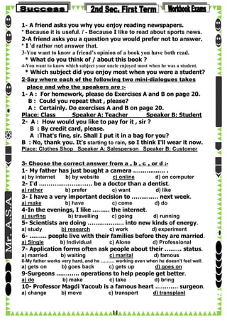1- A friend asks you why you enjoy reading newspapers.
* Because it is useful. / - Because I like to read about sports news.
2-A friend asks you a question you would prefer not to answer.
* I 'd rather not answer that.
3-You want to know a friend’s opinion of a book you have both read.
* What do you think of / about this book ?
4-You want to know which subject your uncle enjoyed most when he was a student.

* Which subject did you enjoy most when you were a student?

2-Say where each of the following two mini-dialogues takes
place and who the speakers are :-

1- A : For homework, please do Exercises A and B on page 20.
B : Could you repeat that , please?
A : Certainly. Do exercises A and B on page 20.
Place: Class
Speaker A: Teacher
Speaker B: Student
2- A : How would you like to pay for it , sir ?
B : By credit card, please.
A :That's fine, sir. Shall I put it in a bag for you?
B : No, thank you. It's starting to rain, so I think I'll wear it now.
Place: Clothes Shop Speaker A: Salesperson Speaker B: Customer
3- Choose the correct answer from a , b , c , or d :-

1- My father has just bought a camera ……….....… .
a) by internet

b) by website

c) online

d) on computer

2- I'd ………………….…… be a doctor than a dentist.
a) rather

b) prefer

c) want

d) like

3- I have a very important decision to ………..… next week.
a) make

b) have

c) come

d) do

4-In the evenings, I like ……… the internet.
a) surfing

b) travelling

c) going

d) running

5- Scientists are doing ………………. into new kinds of energy.
a) study

b) research

c) work

d) experiment

6- ……… people live with their families before they are married.
a) Single

b) Individual

c) Alone

d) Professional

7- Application forms often ask people about their ……… status.
a) married

b) waiting

c) marital

d) famous

8-My father works very hard, and he ……… working even when he doesn't feel well.

a) gets on

b) goes back

c) gets up

d) goes on

9-Surgeons ………… operations to help people get better.
a) do

b) make

c) take

d) bring

10- Professor Magdi Yacoub is a famous heart ………… surgeon.
a) change

b) move

c) transport

11

d) transplant

 