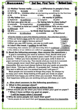 11-Mother Teresa really ………… a difference in people's lives.
a) making
b) made
c) did
d) does
12-It's OK to… mistakes when we are learning something for the first time.
a) do
b) have
c) take
d) make

13-My father is a ……………...…… .He works in politics.
a) diplomat

b) politician

c) surgeon

d) pilot

14-Can you give me an ……… for being late to class today?
a) example
b) imagination
c) explanation
d) invitation
15-… I studied as hard as I could, I only scored 70% on my exam.
a) Although b) If
c) Because
d) However

16-It's ………….…….… to think that horses can fly !
a) famous

b) ridiculous

c) available

d) traditional

4-Find the mistake in each of the following sentences , then write them correctly :1-This car factory does parts for cars and buses.
*{ makes}
2-Have you ever meet a famous person?
* { met }
3-When you pay with money, you pay in credit cash.
* { by }
4-I don't like meat. I prefers to eat fish.
* { prefer }
5-Something that contains new and interesting ideas is traditional . { modern}
6-The children of our children are called our grandparents. * { grandchildren}
5- Read the following passage, then answer the questions :A goal is something you want to achieve. First, decide what your
goal is. For example, do you want to pass a test? Do you want to be
a doctor ? When you have decided on your goal, write it down on
paper and look at it every day. Then decide what you must do to succeed.
Some people never reach their goal because they think it is
impossible. But you must always believe that your goals are possible.
Don’t think, “This test is difficult. I’ll probably fail”. Instead, think, “
This test is difficult, but I’ve worked hard and I will pass it”.
Most people are successful at things they enjoy. So always try
to enjoy your work. Keep looking at the goal you wrote on paper
and think how happy you will be when you succeed. Think about
that happiness while you are working and you will enjoy your work.
a - Give short answers to the following questions :-

1- What is this passage about?
* It is about goals and how to achieve them.
2-What should you do when you have written your goal on paper?
* When I have written my goal on paper ,
* I will be happy when I succeed.
3-Why do some people not reach their goal?
* Some people do not reach their goal because they think it is impossible.

12

 