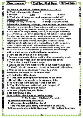 b- Choose the correct answer from a, b, c or d :4- What is the opposite of pass ?
a- succeed
b- fail
c- lose
d- miss
5- What kind of things are most people successful at ?
a-Things that are easy.
c-Things that they enjoy doing.

b- Things that are difficult.
d- Things they work hard at.

6-Read the following passage, then answer the questions:One day, I was waiting for a friend in town when I saw two men.
One was sitting on the pavement wearing old clothes. He had a hat
in front of him. As people passed, he said, “Can you give me money,
please?” Some people threw coins into his hat, but most walked past.
The other man, who was wearing a suit, stopped people and asked
them politely to lend him money to buy petrol for his car. Most people
happily gave him coins or notes. During the ten minutes I was
watching him, he collected a lot of money. He put it all in his pocket,
but did not go to buy petrol I soon realised that both men just
wanted money. The one in the old clothes needed money more than
the one in the suit, but the one in the suit got more money. Isn’t that strange?

a- Give short answers to the following questions :-

1- How did the two men look different?
* One was wearing old clothes and the other was wearing a suit.
2- What did the writer think about what he had seen?
* The writer thought it was strange.
3-What does the word most refer to in but most walked past?
* " Most " refers to people who passed by the man in old clothes.
b- Choose the correct answer from a, b, c or d :-

4-Why was the man’s hat in front of him?
a- It had fallen off his head.
b- It was there on the pavement before he sat down.
c- He put t there for people to throw money into.
d- He had taken it off because it was a hot day.
5- Why didn’t the man in the suit go to buy petrol?
a- There was already petrol in his car.
b- He was going to buy petrol later.
c- He didn’t have a car.
d- He had lied about why he needed money.
7- The Reader :- ( Gulliver's Travels ) :a) Answer the following questions :-

1- Where was Lemuel Gulliver born?
* He was born (on a farm) in the middle of England.
2- How many brothers did Gulliver have? * He had four brothers.

13

 