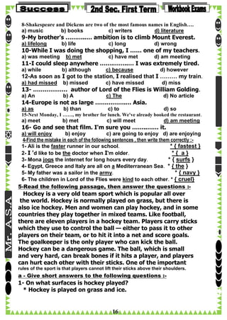 8-Shakespeare and Dickens are two of the most famous names in English….
a) music
b) books
c) writers
d) literature

9-My brother's ………..… ambition is to climb Mount Everest.
a) lifelong

b) life

c) long

d) wrong

10-While I was doing the shopping, I …… one of my teachers.
a) was meeting

b) met

c) have met

d) am meeting

11-I could sleep anywhere …….……..… I was extremely tired.
a) while

b) although

c) because

a) had missed

b) missed

c) have missed

d) however

12-As soon as I got to the station, I realised that I ……… my train.
d) miss

13- ……………… author of Lord of the Flies is William Golding.
a) An

b) A

c) The

d) No article

14-Europe is not as large …………….… Asia.
a) as

b) than

c) to

d) so

15-Next Monday, I ……, my brother for lunch. We've already booked the restaurant.

a) meet

b) met

c) will meet

d) am meeting

16- Go and see that film. I'm sure you ……..…… it.
a) will enjoy
b) enjoy
c) are going to enjoy d) are enjoying
4-Find the mistake in each of the following sentences , then write them correctly :1- Ali is the faster runner in our school.
* { fastest }
2- I 'd like to be the doctor when I'm older.
*{ a}
3- Mona jogs the internet for long hours every day.
* { surfs }
4- Egypt, Greece and Italy are all on a Mediterranean Sea. * { the }
5- My father was a sailor in the army.
* { navy }
6- The children in Lord of the Flies were kind to each other. * { cruel}
5-Read the following passage, then answer the questions :-

Hockey is a very old team sport which is popular all over
the world. Hockey is normally played on grass, but there is
also ice hockey. Men and women can play hockey, and in some
countries they play together in mixed teams. Like football,
there are eleven players in a hockey team. Players carry sticks
which they use to control the ball — either to pass it to other
players on their team, or to hit it into a net and score goals.
The goalkeeper is the only player who can kick the ball.
Hockey can be a dangerous game. The ball, which is small
and very hard, can break bones if it hits a player, and players
can hurt each other with their sticks. One of the important
rules of the sport is that players cannot lift their sticks above their shoulders.

a - Give short answers to the following questions :-

1- On what surfaces is hockey played?
* Hockey is played on grass and ice.

16

 