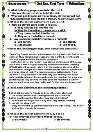 2- What do hockey players use to hit the ball ?
* Hockey players use sticks to hit the ball.
3 - What can goalkeepers do that ordinary players cannot do?
*Goalkeepers can kick the ball ; ordinary hockey players can't.
b- Choose the correct answer from a , b , c or d :-

4- How do players score goals in hockey?
a -They kick the ball into the net.
b- They hit the ball into the net with a stick.
c- They throw the ball into the net.
d- They carry the ball into the net.
5- How is a hockey ball different from a football?
a- It is softer.
b -It is larger.
c -It is smaller.
d- It is round.
6- Read the following passage, then answer the questions :Two of my friends went on a three-week climbing holiday in Switzerland
last year. They had climbing lessons for six months before they left
and took ropes and other important equipment.
On the first day of the holiday, they started climbing one of the easy
mountains. It was a bright sunny day and they did not find climbing
difficult. When it was nearly dark, they stopped and ate some of the
food they had brought with them, then they made beds for themselves
on a large piece of rock. The mountain side provided shelter from
the wind. During the night, it became very cold and began to snow.
Unfortunately, when my friends woke up in the morning, the snow was
still falling and they decided to come down the mountain. But there
was too much snow and they had to wait for five hours to be rescued.
a - Give short answers to the following questions :1-What did the writer’s friends do before they went climbing?
* The writer’s friends had climbing lessons for six months.
2-What was the weather like when they started climbing?
*The weather was bright and sunny when they started climbing.
3-How did the story end?
* They were unable to continue because snow was falling. They had to
wait for five hours to be rescued.
b- Choose the correct answer from a, b, c or d :-

4- How long was the writer’s friends’ holiday?
a- six weeks
b- six months

17

 