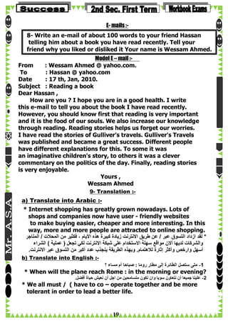 E- mails :8- Write an e-mail of about 100 words to your friend Hassan
telling him about a book you have read recently. Tell your
friend why you liked or disliked it Your name is Wessam Ahmed.
Model E – mail :From
: Wessam Ahmed @ yahoo.com.
To
: Hassan @ yahoo.com
Date
: 17 th, Jan, 2010.
Subject : Reading a book
Dear Hassan ,
How are you ? I hope you are in a good health. I write
this e-mail to tell you about the book I have read recently.
However, you should know first that reading is very important
and it is the food of our souls. We also increase our knowledge
through reading. Reading stories helps us forget our worries.
I have read the stories of Gulliver's travels. Gulliver's Travels
was published and became a great success. Different people
have different explanations for this. To some it was
an imaginative children's story, to others it was a clever
commentary on the politics of the day. Finally, reading stories
is very enjoyable.
Yours ,
Wessam Ahmed
9- Translation :-

a) Translate into Arabic :* Internet shopping has greatly grown nowadays. Lots of
shops and companies now have user - friendly websites
to make buying easier, cheaper and more interesting. In this
way, more and more people are attracted to online shopping.
‫* لقد ازداد التسوق عبر / عن طريق االنترنت زيادة كبيرة هذه األيام ، فكثير من المحالت / المتاجر‬
‫والشركات لديها أالن مواقع سهلة االستخدام على شبكة االنترنت لكي تجعل ( عملية ) الشراء‬
.‫أسهل وارخص وأكثر إثارة لالهتمام. وبهذه الطريقة ينجذب عدد أكبر من التسوق عبر االنترنت‬
b) Translate into English :‫1- متى ستصل الطائرة إلى مطار روما : صباحا أم مساء ؟‬

* When will the plane reach Rome : in the morning or evening?
.‫2- علينا جميعا أن نتعاون سويا وان نكون متسامحين من اجل أن نعيش حياة أفضل‬

* We all must / ( have to co – operate together and be more
tolerant in order to lead a better life.

19

 