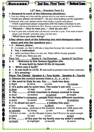 { 2nd Sec. - Practice Test 3 }
1- Respond to each of the following situations:1- You are sitting on a bus and the person next to you starts to smoke.
* Could you please not smoke? / - Do you mind putting out the cigarette?
2-Someone asks your opinion about what makes a good team player.
* I think a good team player cooperates with his mates and plays to win.
3-You have just been introduced to Mrs. Brown, a person you have not met before.

* Pleased. / - Nice to meet you. / - How do you do?
4- You’ve just met a friend who you haven’t seen for a year. You want to know
about your friend's activities since you last met.

* What have you been doing?
2-Say where each of the following two mini-dialogues takes
place and who the speakers are :1- A : Helwan, please.
B : Certainly, sir. But it will take a long time because the roads are crowded.
A : Yes, I understand.
B : (after an hour) Here we are, sir. That will be twenty pounds.
A : Thank you. Here you are.

Place: Taxi
Speaker A : Taxi Passenger
Speaker B: Taxi Driver
2- A : Welcome to this famous Egyptian site.
It was built by Salah El Din Al Ayyoubi.
B : When was it built?
A : It was built in 1176. It was built to protect Cairo from enemies.
B : It's amazing !
Place: The Citadel Speaker A : Tour Guide Speaker B : Tourist
3- Choose the correct answer from a , b , c , or d :-

1- We went to Italy by sea. Our …… took two days.
a) flight

b) drive

c) crew

d) voyage

2- It's quite safe to swim here. The water's not very ..……… .
a) deep

b) high

c) tall

d) long

3- The ………… of that mountain is always covered in snow.
a) head

b) bottom

c) summit

d) height

4- My father's company…people from many different countries.
a) plays

b) works

c) keeps

d) employs

5- I 'm afraid we can't ……….… a holiday this year.
a) buy
b) pay
c) afford
d) earn
6- There are many…pictures in the museum. Some are 1,000 years old.
a) valuable
b) cheap
c) rich
d) high

7-I'd love to take … in the Olympic Games, but I'll never be good enough.
a) place

b) care

c) turn

d) part

8-The ………. of the year for my family was my sister's wedding.
a) height

b) highlight

c) benefit

20

d) worst

 