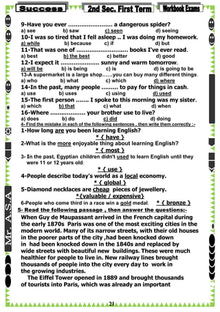 9-Have you ever …………………… a dangerous spider?
a) see

b) saw

c) seen

d) seeing

10-I was so tired that I fell asleep .. I was doing my homework.
a) while

b) because

c) if

d) but

11-That was one of …………………….… books I've ever read.
a) best

b) the best

c) better

d) good

12-I expect it ………………… sunny and warm tomorrow.
a) will be
b) is being
c) is
d) is going to be
13-A supermarket is a large shop……you can buy many different things.
a) who
b) what
c) which
d) where

14-In the past, many people ……… to pay for things in cash.
a) use

b) uses

c) using

d) used

15-The first person ……. I spoke to this morning was my sister.
a) which

b) that

c) what

d) when

16-Where …….………… your brother use to live?
a) does

b) do

c) did

d) doing

4- Find the mistake in each of the following sentences , then write them correctly :-

1-How long are you been learning English?
* { have }
2-What is the more enjoyable thing about learning English?
* { most }

3- In the past, Egyptian children didn't used to learn English until they
were 11 or 12 years old.

* { use }
4-People describe today's world as a local economy.
* { global }
5-Diamond necklaces are cheap pieces of jewellery.
*{valuable / expensive}
6-People who come third in a race win a gold medal. * { bronze }
5- Read the following passage , then answer the questions:-

When Guy de Maupassant arrived in the French capital during
the early 1870s Paris was one of the most exciting cities in the
modern world. Many of its narrow streets, with their old houses
in the poorer parts of the city ,had been knocked down
in had been knocked down in the 1840s and replaced by
wide streets with beautiful new buildings. These were much
healthier for people to live in. New railway lines brought
thousands of people into the city every day to work in
the growing industries.
The Eiffel Tower opened in 1889 and brought thousands
of tourists into Paris, which was already an important

21

 
