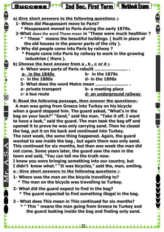 a) Give short answers to the following questions :-

1- When did Maupassant move to Paris?
* Maupassant moved to Paris during the early 1870s.
2-What does the word These mean in "These were much healthier ?
* " These " means the beautiful buildings. ( built in place of
the old houses in the poorer parts of the city ).
3- Why did people come into Paris by railway ?
* People came into Paris by railway to work in the growing
industries ( there ).
b) Choose the best answer from a , b , c or d :-

4- When were parts of Paris rebuilt …….…………..… .
a- in the 1840s
b- in the 1870s
c- in the 1880s
d- in the 1890s
5- What does the word Metro mean ……………..….… .
a- private transport
b- a meeting place
c- a bus route
d- an underground railway
6- Read the following passage, then answer the questions:-

A man was going from Greece into Turkey on his bicycle
when a guard stopped him. The guard asked, “What’s in the
bag on your back?” “Sand,” said the man. “Take it off. I want
to have a look,” said the guard. The man took the bag off and
opened it to prove he was only carrying sand. Then he closed
the bag, put it on his back and continued into Turkey.
The next week, the same thing happened. Again, the guard
wanted to see inside the bag , but again there was only sand.
This continued for six months, but then one week the man did
not come. Some years later, the guard saw the man in the
town and said, “You can tell me the truth now.
I knew you were bringing something into our country, but
I didn’t know what.” “It was bicycles,” said the, man, smiling.
a - Give short answers to the following questions :-

1- Where was the man on the bicycle travelling to?
* The man on the bicycle was travelling to Turkey.
2- What did the guard expect to find in the bag?
* The guard expected to find something illegal in the bag.
3 - What does This mean in This continued for six months?
* " This " means the man going from Greece to Turkey and
the guard looking inside the bag and finding only sand.

22

 