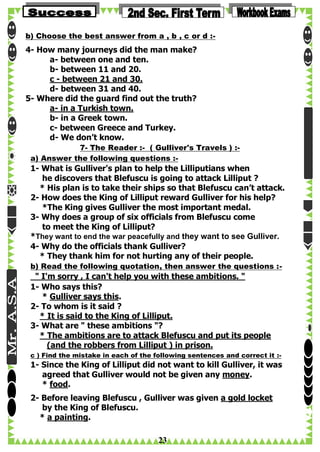 b) Choose the best answer from a , b , c or d :-

4- How many journeys did the man make?
a- between one and ten.
b- between 11 and 20.
c - between 21 and 30.
d- between 31 and 40.
5- Where did the guard find out the truth?
a- in a Turkish town.
b- in a Greek town.
c- between Greece and Turkey.
d- We don’t know.
7- The Reader :- ( Gulliver's Travels ) :a) Answer the following questions :-

1- What is Gulliver's plan to help the Lilliputians when
he discovers that Blefuscu is going to attack Lilliput ?
* His plan is to take their ships so that Blefuscu can’t attack.
2- How does the King of Lilliput reward Gulliver for his help?
*The King gives Gulliver the most important medal.
3- Why does a group of six officials from Blefuscu come
to meet the King of Lilliput?
*They want to end the war peacefully and they want to see Gulliver.
4- Why do the officials thank Gulliver?
* They thank him for not hurting any of their people.
b) Read the following quotation, then answer the questions :-

" I'm sorry , I can't help you with these ambitions. "
1- Who says this?
* Gulliver says this.
2- To whom is it said ?
* It is said to the King of Lilliput.
3- What are " these ambitions "?
* The ambitions are to attack Blefuscu and put its people
(and the robbers from Lilliput ) in prison.
c ) Find the mistake in each of the following sentences and correct it :-

1- Since the King of Lilliput did not want to kill Gulliver, it was
agreed that Gulliver would not be given any money.
* food.
2- Before leaving Blefuscu , Gulliver was given a gold locket
by the King of Blefuscu.
* a painting.

23

 