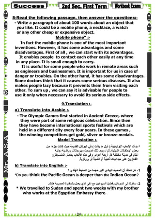 8-Read the following passage, then answer the questions:- Write a paragraph of about 100 words about an object that
you like. It could be a mobile phone, a necklace, a watch
or any other cheap or expensive object.
Mobile phone" :In fact the mobile phone is one of the most important
inventions. However, it has some advantages and some
disadvantages. First of all , we can start with its advantages.
It enables people to contact each other easily at any time
in any place. It is small enough to carry.
It is useful for some people who work in remote areas such
as engineers and businessmen. It is important for us in case of
danger or troubles. On the other hand, it has some disadvantages.
Some doctors think that it causes some serious diseases. It also
makes people lazy because it prevents them from visiting each
other. To sum up , we can say it is advisable for people to
use it only when necessary to avoid its serious side effects.
9-Translation :-

a) Translate into Arabic :- The Olympic Games first started in Ancient Greece, where
they were part of some religious celebration. Since then
they have become international sports festivals which are
held in a different city every four years. In these games ,
the winning competitors get gold, silver or bronze medals.
Model Translation :‫* بدأت األلعاب االوليمبية ( أول ما بدأت ) في اليونان القديمة حيث كانت جزءا من‬
‫بعض االحتفاالت الدينية. ثم / وبعد ذلك أصبحت مهرجانات رياضية دولية‬
‫تقام في مدينة مختلفة كل أربعة أعوام. وفى هذه األلعاب يحصل المتسابقون‬
.‫الفائزون على ميداليات ذهبية أو فضية أو برونزية‬
b) Translate into English :‫1- هل تعتقد أن المحيط الهادي اكبر حجما من المحيط الهندي ؟‬
*Do you think the Pacific Ocean is deeper than the Indian Ocean?
.‫2- سافرنا إلى السودان وقضينا أسبوعين مع آخى الذي يعمل بالسفارة المصرية هناك‬

* We travelled to Sudan and spent two weeks with my brother
who works at the Egyptian Embassy there.

24

 