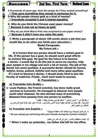 4-Thousands of years ago, what did people do if they wanted something?

* They gave something they owned in exchange for it.
5-Why did people choose gold as a kind of money?
* Everybody accepted it and it looked beautiful.
6- Why do you think the Chinese used paper money?
* Because it was not so heavy as gold.
7- Why do you think Marco Polo was surprised to see paper money?

* Because it didn't have any value like gold.
7- Write a paragraph of about 100 words about a job that you
would like to do when you finish your education :Model Paragraph:My Future job :-

It is known that any person should have a certain goal in
life. If the person has a goal, he should exert great efforts
to achieve this goal. My goal for the future is to become
a doctor. I would like to do this job to serve my country, help
poor people in my village and earn a lot of money. The job of the
doctor has some qualities. A successful doctor should be honest,
helpful, brave, patient, faithful and many other good qualities.
If I want to become a doctor, I should study hard to join the
faculty of medicine. Finally , Hard work leads to success.
8- Translation :a) Translate into Arabic :1- Louis Pasteur, the French scientist, has done really great
services to humanity. He managed to discover how people
could catch diseases. He also devised ways of preventing
diseases from passing from one person to another.
‫* حقا لقد أدى " لويس باستير " العالم الفرنسي خدمات جليلة / عظيمة‬
‫لإلنسانية . فقد تمكن من اكتشاف كيفية إصابة الناس باألمراض ، كما انه ابتكر أيضا طرفا لمنع األمراض من‬
.‫االنتقال من شخص ألخر‬
b) Translate into English :‫1- هل تذهب للسباحة مع أصدقائك أثناء العطلة الصيفية ؟‬
* Do you always go swimming with your friends during the summer holiday?

.‫2- عندما استيقظت باألمس ، كان أبى قد غادر إلى مكتبه‬

* When I woke up yesterday , my father had left for his office.

3

 