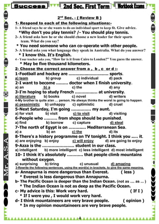 2nd Sec. - { Review B }
1- Respond to each of the following situations:1- A friend says he or she wants to do an individual sport to keep fit. Give advice.

*Why don't you play tennis? /- You should play tennis.

2- A friend asks how he or she should choose a new leader for their sports
team. What do you say?

* You need someone who can co-operate with other people.

3- A friend asks you what language they speak in Australia. What do you answer?

* I know this. It's English.

4 - Your teacher asks you, “How far is it from Cairo to London?” You guess the answer.

* May be five thousand kilometers.
2- Choose the correct answer from a , b , c or d :-

1-Football and hockey are ……….…..…………… sports.
a) team

b) group

c) individual

d) pack

2-I want to become ……… doctor when I finish university.
a) an

b) a

c) the

d) any

3-I'm hoping to study French …………..… at university.
a) literature

b) books

c) novel

d) writers

4-My brother is quite a/an … person. He always thinks the worst is going to happen.

a) pessimistic

b) unhappy

c) optimistic

d) cruel

5-Next Saturday, I'm going …………… my aunt.
a) for visit

b) visit

c) to visit

d) visiting

6-People who ….…… from shops should be punished.
a) find

b) borrow

c) capture

d) steal

7-The north of Egypt is on ……….… Mediterranean Sea.
a) a

b) an

c) the

d) its

8-There's a history programme on TV tonight. I think you ..… it.
a) are enjoying b) enjoy

c) will enjoy

d) are going to enjoy

9-Azza is the …………………… student in our class.
a) intelligent

b) more intelligent c) less intelligent d) most intelligent

10- I think it's absolutely ………… that people climb mountains
without oxygen.
a) surprising

b) tiring

c) unusual

d) amazing

3-Rewrite the following sentences, using the word{s) in brackets, to give the same meaning.

a- Annapurna is more dangerous than Everest.
* Everest is less dangerous than Annapurna.

( less )

b- The Pacific Ocean is deeper than the Indian Ocean. (not as .... as ... )

* The Indian Ocean is not as deep as the Pacific Ocean.
c- My advice is this: Work very hard.
( If I )
* If I were you , I would work very hard.
d- I think mountaineers are very brave people.
( opinion )
* In my opinion mountaineers are very brave people.

4

 