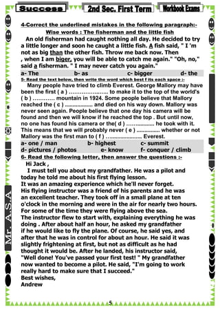 4-Correct the underlined mistakes in the following paragraph:Wise words : The fisherman and the little fish

An old fisherman had caught nothing all day. He decided to try
a little longer and soon he caught a little fish. A fish said, " I 'm
not as big than the other fish. Throw me back now. Then
, when I am biger, you will be able to catch me again." "Oh, no,"
said a fisherman. " I may never catch you again."
a- The
b- as
c- bigger
d- the
5- Read the text below, then write the word which best f its each space :-

Many people have tried to climb Everest. George Mallory may have
been the first ( a ) ……………..….. to make it to the top of the world's
( b ) ………… mountain in 1924. Some people believe that Mallory
reached the ( c ) .................. and died on his way down. Mallory was
never seen again. People believe that one day his camera will be
found and then we will know if he reached the top . But until now,
no one has found his camera or the( d ) ……........... he took with it.
This means that we will probably never ( e ) ............... whether or not
Mallory was the first man to ( f ) ….................... Everest.
a- one / man
b- highest
c- summit
d- pictures / photos
e- know
f- conquer / climb
6- Read the following letter, then answer the questions :-

Hi Jack ,
I must tell you about my grandfather. He was a pilot and
today he told me about his first flying lesson.
It was an amazing experience which he'll never forget.
His flying instructor was a friend of his parents and he was
an excellent teacher. They took off in a small plane at ten
o'clock in the morning and were in the air for nearly two hours.
For some of the time they were flying above the sea.
The instructor flew to start with, explaining everything he was
doing . After about half an hour, he asked my grandfather
if he would like to fly the plane. Of course, he said yes, and
after that he was in control for about an hour. He said it was
slightly frightening at first, but not as difficult as he had
thought it would be. After he landed, his instructor said,
"Well done! You've passed your first test! " My grandfather
now wanted to become a pilot. He said, "I'm going to work
really hard to make sure that I succeed."
Best wishes,
Andrew

5

 