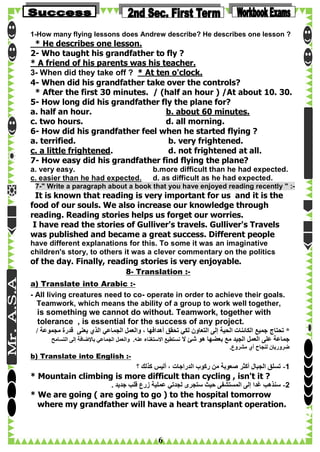 1-How many flying lessons does Andrew describe? He describes one lesson ?

* He describes one lesson.
2- Who taught his grandfather to fly ?
* A friend of his parents was his teacher.
3- When did they take off ? * At ten o'clock.
4- When did his grandfather take over the controls?
* After the first 30 minutes. / (half an hour ) /At about 10. 30.
5- How long did his grandfather fly the plane for?
a. half an hour.
b. about 60 minutes.
c. two hours.
d. all morning.
6- How did his grandfather feel when he started flying ?
a. terrified.
b. very frightened.
c. a little frightened.
d. not frightened at all.
7- How easy did his grandfather find flying the plane?
a. very easy.
c. easier than he had expected.

b.more difficult than he had expected.
d. as difficult as he had expected.

7-" Write a paragraph about a book that you have enjoyed reading recently " :-

It is known that reading is very important for us and it is the
food of our souls. We also increase our knowledge through
reading. Reading stories helps us forget our worries.
I have read the stories of Gulliver's travels. Gulliver's Travels
was published and became a great success. Different people
have different explanations for this. To some it was an imaginative
children's story, to others it was a clever commentary on the politics

of the day. Finally, reading stories is very enjoyable.
8- Translation :a) Translate into Arabic :- All living creatures need to co- operate in order to achieve their goals.
Teamwork, which means the ability of a group to work well together,

is something we cannot do without. Teamwork, together with
tolerance , is essential for the success of any project.
/ ‫* تحتاج جميع الكائنات الحية إلى التعاون لكي تحقق أهدافها ، والعمل الجماعي الذي يعنى قدرة مجموعة‬
‫جماعة على العمل الجيد مع بعضها هو شئ ال نستطيع االستغناء عنه. والعمل الجماعي باإلضافة إلى التسامح‬
.‫ضروريان لنجاح أي مشروع‬

b) Translate into English :-

‫1- تسلق الجبال أكثر صعوبة من ركوب الدراجات ، أليس كذلك ؟‬

* Mountain climbing is more difficult than cycling , isn't it ?
. ‫2- سنذهب غدا إلى المستشفى حيث ستجرى لجدتي عملية زرع قلب جديد‬

* We are going ( are going to go ) to the hospital tomorrow
where my grandfather will have a heart transplant operation.

6

 