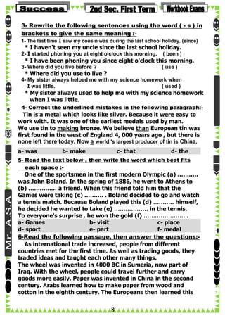 3- Rewrite the following sentences using the word ( - s ) in
brackets to give the same meaning :1- The last time I saw my cousin was during the last school holiday. (since)

* I haven't seen my uncle since the last school holiday.

2- I started phoning you at eight o'clock this morning.

( been )

* I have been phoning you since eight o'clock this morning.
3- Where did you live before ?

( use )

* Where did you use to live ?
4- My sister always helped me with my science homework when
I was little.
( used )

* My sister always used to help me with my science homework
when I was little.
4- Correct the underlined mistakes in the following paragraph:-

Tin is a metal which looks like silver. Because it were easy to
work with. It was one of the earliest medals used by man.
We use tin to making bronze. We believe than European tin was
first found in the west of England 4, 000 years ago , but there is
none left there today. Now a world 's largest producer of tin is China.
a- was

b- make

c- that

d- the

5- Read the text below , then write the word which best fits
each space :-

One of the sportsmen in the first modern Olympic (a) ………..
was John Boland. In the spring of 1886, he went to Athens to
(b) …………… a friend. When this friend told him that the
Games were taking (c) ………. . Boland decided to go and watch
a tennis match. Because Boland played this (d) ……….. himself,
he decided he wanted to take (e) ……………… in the tennis.
To everyone's surprise , he won the gold (f) …………….…… .
a- Games
b- visit
c- place
d- sport
e- part
f- medal
6-Read the following passage, then answer the questions:As international trade increased, people from different
countries met for the first time. As well as trading goods, they
traded ideas and taught each other many things.
The wheel was invented in 4000 BC in Sumeria, now part of
Iraq. With the wheel, people could travel further and carry
goods more easily. Paper was invented in China in the second
century. Arabs learned how to make paper from wood and
cotton in the eighth century. The Europeans then learned this

8

 