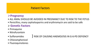 Patient Factors
Pregnancy
• ALL AMAs SHOULD BE AVOIDED IN PREGNANCY DUE TO RISK TO THE FETUS
• Penicillins, many cephalosporins and erythromycin are said to be safe
 Genetic Factors
• Primaquine
• Nitrofurantoin
• Sulfonamides } RISK OF CAUSING HAEMOLYSIS IN G-6-PD DEFIENCY
• Chloramphenicol
• Fluoroquinolones
 