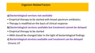 Organism-Related Factors
a) Bacteriological services not available
• Empirical therapy to be started with broad spectrum antibiotics
• Therapy is modified on the basis of clinical response
b) Bacteriological services available but treatment cannot be delayed
• Empirical therapy to be started
• AMA should be changed later in the light of bacteriological findings
c) Bacteriological services available and treatment can be delayed
Chronic UT
 