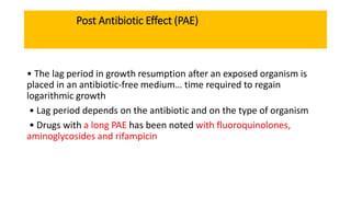 Post Antibiotic Effect (PAE)
• The lag period in growth resumption after an exposed organism is
placed in an antibiotic-free medium… time required to regain
logarithmic growth
• Lag period depends on the antibiotic and on the type of organism
• Drugs with a long PAE has been noted with fluoroquinolones,
aminoglycosides and rifampicin
 