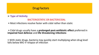 Drug Factors
 Type of Activity
BACTERIOSTATIC OR BACTERICIDAL
• Most infections resolve faster with cidal rather than static
• Cidal drugs usually have a prolonged post-antibiotic effect preferred in
impaired host defence and life threatening infections
• With static drugs, bacteria may quickly start multiplying when drug level
falls below MIC→ relapse of infection
 