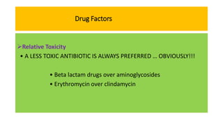 Drug Factors
Relative Toxicity
• A LESS TOXIC ANTIBIOTIC IS ALWAYS PREFERRED … OBVIOUSLY!!!
• Beta lactam drugs over aminoglycosides
• Erythromycin over clindamycin
 