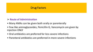 Drug Factors
 Route of Administration
• Many AMAs can be given both orally or parenterally
• Few like aminoglycosides, Penicillin G, Vancomycin are given by
injection ONLY
• Oral antibiotics are preferred for less severe infections
• Parenteral antibiotics are preferred in more severe infections
 