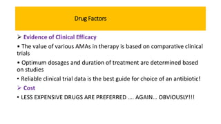 Drug Factors
 Evidence of Clinical Efficacy
• The value of various AMAs in therapy is based on comparative clinical
trials
• Optimum dosages and duration of treatment are determined based
on studies
• Reliable clinical trial data is the best guide for choice of an antibiotic!
 Cost
• LESS EXPENSIVE DRUGS ARE PREFERRED …. AGAIN… OBVIOUSLY!!!
 
