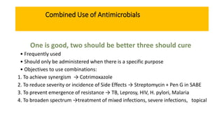 Combined Use of Antimicrobials
One is good, two should be better three should cure
• Frequently used
• Should only be administered when there is a specific purpose
• Objectives to use combinations:
1. To achieve synergism → Cotrimoxazole
2. To reduce severity or incidence of Side Effects → Streptomycin + Pen G in SABE
3. To prevent emergence of resistance → TB, Leprosy, HIV, H. pylori, Malaria
4. To broaden spectrum →treatment of mixed infections, severe infections, topical
 