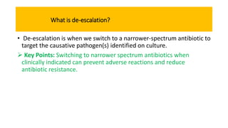 What is de-escalation?
• De-escalation is when we switch to a narrower-spectrum antibiotic to
target the causative pathogen(s) identified on culture.
 Key Points: Switching to narrower spectrum antibiotics when
clinically indicated can prevent adverse reactions and reduce
antibiotic resistance.
 