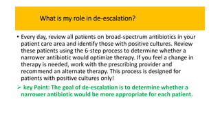 What is my role in de-escalation?
• Every day, review all patients on broad-spectrum antibiotics in your
patient care area and identify those with positive cultures. Review
these patients using the 6-step process to determine whether a
narrower antibiotic would optimize therapy. If you feel a change in
therapy is needed, work with the prescribing provider and
recommend an alternate therapy. This process is designed for
patients with positive cultures only!
 key Point: The goal of de-escalation is to determine whether a
narrower antibiotic would be more appropriate for each patient.
 