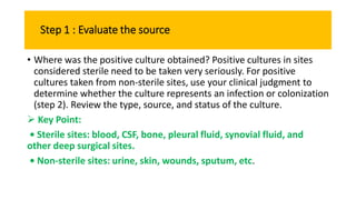Step 1 : Evaluate the source
• Where was the positive culture obtained? Positive cultures in sites
considered sterile need to be taken very seriously. For positive
cultures taken from non-sterile sites, use your clinical judgment to
determine whether the culture represents an infection or colonization
(step 2). Review the type, source, and status of the culture.
 Key Point:
• Sterile sites: blood, CSF, bone, pleural fluid, synovial fluid, and
other deep surgical sites.
• Non-sterile sites: urine, skin, wounds, sputum, etc.
 