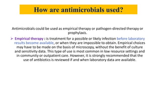 How are antimicrobials used?
Antimicrobials could be used as empirical therapy or pathogen-directed therapy or
prophylaxis.
 Empirical therapy : is treatment for a possible or likely infection before laboratory
results become available, or when they are impossible to obtain. Empirical choices
may have to be made on the basis of microscopy, without the benefit of culture
and sensitivity data. This type of use is most common in low resource settings and
in community or outpatient care. However, it is strongly recommended that the
use of antibiotics is reviewed if and when laboratory data are available.
 