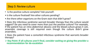 Step 3: Review culture
• Is the positive culture complete? Ask yourself:
• Is the culture finalized? Are other cultures pending?
• Are there other organisms on the Gram stain that didn’t grow?
• Does the infectious syndrome warrant broader therapy than the culture would
suggest? Do you need to cover more than just the positive culture? For example,
if the patient has an intra-abdominal abscess and the blood culture grows E coli,
anaerobic coverage is still required even though the culture didn’t grow
anaerobes.
• Does the patient have a comorbid infectious syndrome that warrants broader
therapy?
 Key Point: If all cultures aren’t final, consider waiting on giving the provider a
recommendation for de-escalation
 