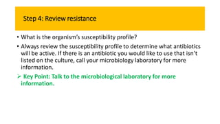 Step 4: Review resistance
• What is the organism’s susceptibility profile?
• Always review the susceptibility profile to determine what antibiotics
will be active. If there is an antibiotic you would like to use that isn’t
listed on the culture, call your microbiology laboratory for more
information.
 Key Point: Talk to the microbiological laboratory for more
information.
 