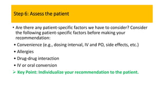 Step 6: Assess the patient
• Are there any patient-specific factors we have to consider? Consider
the following patient-specific factors before making your
recommendation:
• Convenience (e.g., dosing interval, IV and PO, side effects, etc.)
• Allergies
• Drug-drug interaction
• IV or oral conversion
 Key Point: Individualize your recommendation to the patient.
 