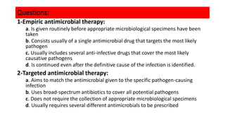 Questions:
1-Empiric antimicrobial therapy:
a. Is given routinely before appropriate microbiological specimens have been
taken
b. Consists usually of a single antimicrobial drug that targets the most likely
pathogen
c. Usually includes several anti-infective drugs that cover the most likely
causative pathogens
d. Is continued even after the definitive cause of the infection is identified.
2-Targeted antimicrobial therapy:
a. Aims to match the antimicrobial given to the specific pathogen-causing
infection
b. Uses broad-spectrum antibiotics to cover all potential pathogens
c. Does not require the collection of appropriate microbiological specimens
d. Usually requires several different antimicrobials to be prescribed
 