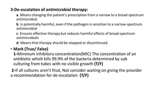 3-De-escalation of antimicrobial therapy:
a. Means changing the patient’s prescription from a narrow to a broad-spectrum
antimicrobial
b. Is potentially harmful, even if the pathogen is sensitive to a narrow-spectrum
antimicrobial
c. Ensures effective therapy but reduces harmful effects of broad-spectrum
antimicrobials
d. Means that therapy should be stopped or discontinued.
• Mark (True/ False)
1-Minimum inhibitory concentration(MIC) The concentration of an
antibiotic which kills 99.9% of the bacteria determined by sub
culturing from tubes with no visible growth (T/F)
2-If all cultures aren’t final, Not consider waiting on giving the provider
a recommendation for de-escalation (T/F)
 