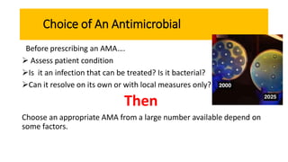 Choice of An Antimicrobial
Before prescribing an AMA….
 Assess patient condition
Is it an infection that can be treated? Is it bacterial?
Can it resolve on its own or with local measures only?
Then
Choose an appropriate AMA from a large number available depend on
some factors.
 