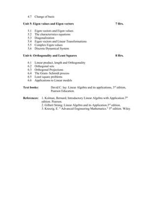 4.7 Change of basis
Unit 5: Eigen values and Eigen vectors 7 Hrs.
5.1 Eigen vectors and Eigen values
5.2 The characteristics equations
5.3 Diagonalization
5.4 Eigen vectors and Linear Transformations
5.5 Complex Eigen values
5.6 Discrete Dynamical System
Unit 6: Orthogonality and Least Squares 8 Hrs.
6.1 Linear product, length and Orthogonality
6.2 Orthogonal sets
6.3 Orthogonal Projections
6.4 The Gram- Schmidt process
6.5 Least square problems
6.6 Applications to Linear models
Text books: David C. lay: Linear Algebra and its applications, 3rd
edition,
Pearson Education.
References: 1. Kolman, Bernard; Introductory Linear Algebra with Application.7th
edition. Pearson.
2. Gilbert Strang; Linear Algebra and its Application.3rd
edition.
3. Kreszig, E. " Advanced Engineering Mathematics." 5th
edition. Wiley
 