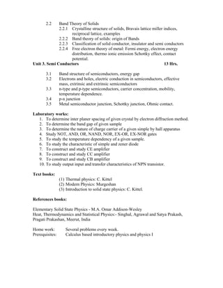 2.2 Band Theory of Solids
2.2.1 Crystalline structure of solids, Bravais lattice miller indices,
reciprocal lattice, examples
2.2.2 Band theory of solids: origin of Bands
2.2.3 Classification of solid conductor, insulator and semi conductors
2.2.4 Free electron theory of metal: Fermi energy, electron energy
distribution, thermo ionic emission Schottky effect, contact
potential.
Unit 3. Semi Conductors 13 Hrs.
3.1 Band structure of semiconductors, energy gap
3.2 Electrons and holes, electric conduction in semiconductors, effective
mass, extrinsic and extrinsic semiconductors
3.3 n-type and p-type semiconductors, carrier concentration, mobility,
temperature dependence.
3.4 p-n junction
3.5 Metal semiconductor junction, Schottky junction, Ohmic contact.
Laboratory works:
1. To determine inter planer spacing of given crystal by electron diffraction method.
2. To determine the band gap of given sample
3. To determine the nature of charge carrier of a given simple by hall apparatus
4. Study NOT, AND, OR, NAND, NOR, EX-OR, EX-NOR gates
5. To study the temperature dependency of a given sample.
6. To study the characteristic of simple and zener diode
7. To construct and study CE amplifier
8. To construct and study CC amplifier
9. To construct and study CB amplifier
10. To study output input and transfer characteristics of NPN transistor.
Text books:
(1) Thermal physics: C. Kittel
(2) Modern Physics: Murgeshan
(3) Introduction to solid state physics: C. Kittel.
References books:
Elementary Solid State Physics - M.A. Omar Addison-Wesley
Heat, Thermodynamics and Statistical Physics:- Singhal, Agrawal and Satya Prakash,
Pragati Prakashan, Meerut, India
Home work: Several problems every week.
Prerequisites: Calculus based introductory physics and physics I
 