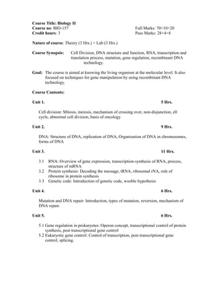 Course Title: Biology II
Course no: BIO-157 Full Marks: 70+10+20
Credit hours: 3 Pass Marks: 28+4+8
Nature of course: Theory (3 Hrs.) + Lab (3 Hrs.)
Course Synopsis: Cell Division, DNA structure and function, RNA, transcription and
translation process, mutation, gene regulation, recombinant DNA
technology.
Goal: The course is aimed at knowing the living organism at the molecular level. It also
focused on techniques for gene manipulation by using recombinant DNA
technology.
Course Contents:
Unit 1. 5 Hrs.
Cell division: Mitosis, meiosis, mechanism of crossing over, non-disjunction, ell
cycle, abnormal cell division, basis of oncology
Unit 2. 9 Hrs.
DNA: Structure of DNA, replication of DNA, Organization of DNA in chromosomes,
forms of DNA
Unit 3. 11 Hrs.
3.1 RNA: Overview of gene expression, transcription-synthesis of RNA, process,
structure of mRNA
3.2 Protein synthesis: Decoding the message, tRNA, ribosomal rNA, role of
ribosome in protein synthesis
3.3 Genetic code: Introduction of genetic code, wooble hypothesis
Unit 4. 6 Hrs.
Mutation and DNA repair: Introduction, types of mutation, reversion, mechanism of
DNA repair.
Unit 5. 6 Hrs.
5.1 Gene regulation in prokaryotes: Operon concept, transcriptional control of protein
synthesis, post transcriptional gene control
5.2 Eukaryotic gene control: Control of transcription, post transcriptional gene
control, splicing.
 