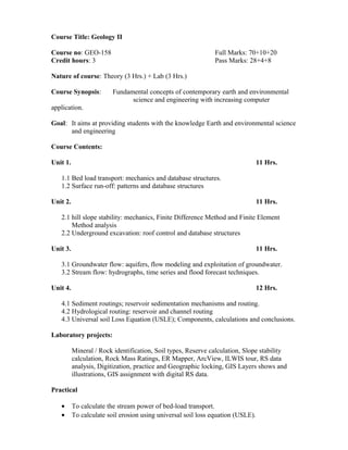 Course Title: Geology II
Course no: GEO-158 Full Marks: 70+10+20
Credit hours: 3 Pass Marks: 28+4+8
Nature of course: Theory (3 Hrs.) + Lab (3 Hrs.)
Course Synopsis: Fundamental concepts of contemporary earth and environmental
science and engineering with increasing computer
application.
Goal: It aims at providing students with the knowledge Earth and environmental science
and engineering
Course Contents:
Unit 1. 11 Hrs.
1.1 Bed load transport: mechanics and database structures.
1.2 Surface run-off: patterns and database structures
Unit 2. 11 Hrs.
2.1 hill slope stability: mechanics, Finite Difference Method and Finite Element
Method analysis
2.2 Underground excavation: roof control and database structures
Unit 3. 11 Hrs.
3.1 Groundwater flow: aquifers, flow modeling and exploitation of groundwater.
3.2 Stream flow: hydrographs, time series and flood forecast techniques.
Unit 4. 12 Hrs.
4.1 Sediment routings; reservoir sedimentation mechanisms and routing.
4.2 Hydrological routing: reservoir and channel routing
4.3 Universal soil Loss Equation (USLE); Components, calculations and conclusions.
Laboratory projects:
Mineral / Rock identification, Soil types, Reserve calculation, Slope stability
calculation, Rock Mass Ratings, ER Mapper, ArcView, ILWIS tour, RS data
analysis, Digitization, practice and Geographic locking, GIS Layers shows and
illustrations, GIS assignment with digital RS data.
Practical
• To calculate the stream power of bed-load transport.
• To calculate soil erosion using universal soil loss equation (USLE).
 