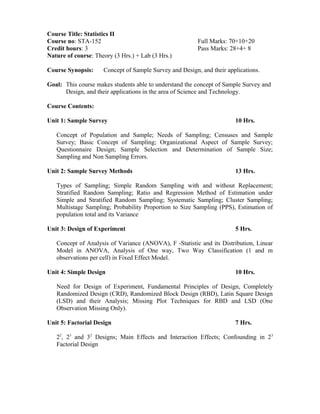 Course Title: Statistics II
Course no: STA-152 Full Marks: 70+10+20
Credit hours: 3 Pass Marks: 28+4+ 8
Nature of course: Theory (3 Hrs.) + Lab (3 Hrs.)
Course Synopsis: Concept of Sample Survey and Design, and their applications.
Goal: This course makes students able to understand the concept of Sample Survey and
Design, and their applications in the area of Science and Technology.
Course Contents:
Unit 1: Sample Survey 10 Hrs.
Concept of Population and Sample; Needs of Sampling; Censuses and Sample
Survey; Basic Concept of Sampling; Organizational Aspect of Sample Survey;
Questionnaire Design; Sample Selection and Determination of Sample Size;
Sampling and Non Sampling Errors.
Unit 2: Sample Survey Methods 13 Hrs.
Types of Sampling; Simple Random Sampling with and without Replacement;
Stratified Random Sampling; Ratio and Regression Method of Estimation under
Simple and Stratified Random Sampling; Systematic Sampling; Cluster Sampling;
Multistage Sampling; Probability Proportion to Size Sampling (PPS), Estimation of
population total and its Variance
Unit 3: Design of Experiment 5 Hrs.
Concept of Analysis of Variance (ANOVA), F -Statistic and its Distribution, Linear
Model in ANOVA, Analysis of One way, Two Way Classification (1 and m
observations per cell) in Fixed Effect Model.
Unit 4: Simple Design 10 Hrs.
Need for Design of Experiment, Fundamental Principles of Design, Completely
Randomized Design (CRD), Randomized Block Design (RBD), Latin Square Design
(LSD) and their Analysis; Missing Plot Techniques for RBD and LSD (One
Observation Missing Only).
Unit 5: Factorial Design 7 Hrs.
22
, 23
and 32
Designs; Main Effects and Interaction Effects; Confounding in 23
Factorial Design
 