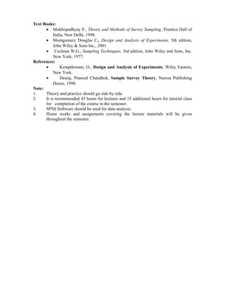 Text Books:
• Mukhopadhyay P., Theory and Methods of Survey Sampling, Prentice Hall of
India, New Delhi, 1998.
• Montgomery Douglas C., Design and Analysis of Experiments, 5th edition,
John Wiley & Sons Inc., 2001.
• Cochran W.G., Sampling Techniques, 3rd edition, John Wiley and Sons, Inc.
New York, 1977.
References:
• Kempthorane, O., Design and Analysis of Experiments, Wiley Eastern,
New York.
• Desraj, Pramod Chandhok, Sample Survey Theory, Narosa Publishing
House, 1998.
Note:
1. Theory and practice should go side by side.
2. It is recommended 45 hours for lectures and 15 additional hours for tutorial class
for completion of the course in the semester.
3. SPSS Software should be used for data analysis.
4. Home works and assignments covering the lecture materials will be given
throughout the semester.
 