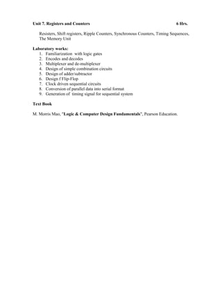 Unit 7. Registers and Counters 6 Hrs.
Resisters, Shift registers, Ripple Counters, Synchronous Counters, Timing Sequences,
The Memory Unit
Laboratory works:
1. Familiarization with logic gates
2. Encodes and decodes
3. Multiplexer and de-multiplexer
4. Design of simple combination circuits
5. Design of adder/subtractor
6. Design f Flip-Flop
7. Clock driven sequential circuits
8. Conversion of parallel data into serial format
9. Generation of timing signal for sequential system
Text Book
M. Morris Mao, "Logic & Computer Design Fundamentals", Pearson Education.
 