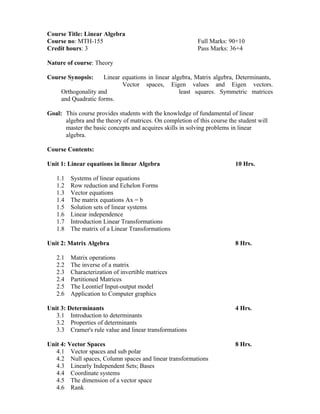 Course Title: Linear Algebra
Course no: MTH-155 Full Marks: 90+10
Credit hours: 3 Pass Marks: 36+4
Nature of course: Theory
Course Synopsis: Linear equations in linear algebra, Matrix algebra, Determinants,
Vector spaces, Eigen values and Eigen vectors.
Orthogonality and least squares. Symmetric matrices
and Quadratic forms.
Goal: This course provides students with the knowledge of fundamental of linear
algebra and the theory of matrices. On completion of this course the student will
master the basic concepts and acquires skills in solving problems in linear
algebra.
Course Contents:
Unit 1: Linear equations in linear Algebra 10 Hrs.
1.1 Systems of linear equations
1.2 Row reduction and Echelon Forms
1.3 Vector equations
1.4 The matrix equations Ax = b
1.5 Solution sets of linear systems
1.6 Linear independence
1.7 Introduction Linear Transformations
1.8 The matrix of a Linear Transformations
Unit 2: Matrix Algebra 8 Hrs.
2.1 Matrix operations
2.2 The inverse of a matrix
2.3 Characterization of invertible matrices
2.4 Partitioned Matrices
2.5 The Leontief Input-output model
2.6 Application to Computer graphics
Unit 3: Determinants 4 Hrs.
3.1 Introduction to determinants
3.2 Properties of determinants
3.3 Cramer's rule value and linear transformations
Unit 4: Vector Spaces 8 Hrs.
4.1 Vector spaces and sub polar
4.2 Null spaces, Column spaces and linear transformations
4.3 Linearly Independent Sets; Bases
4.4 Coordinate systems
4.5 The dimension of a vector space
4.6 Rank
 
