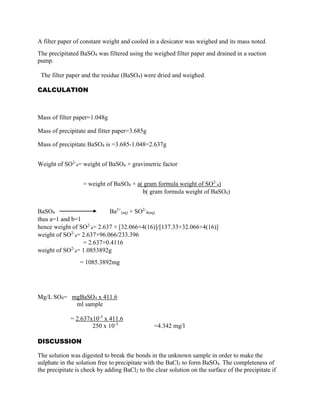 A filter paper of constant weight and cooled in a desicator was weighed and its mass noted.
The precipitated BaSO4 was filtered using the weighed filter paper and drained in a suction
pump.
The filter paper and the residue (BaSO4) were dried and weighed.
CALCULATION

Mass of filter paper=1.048g
Mass of precipitate and fitter paper=3.685g
Mass of precipitate BaSO4 is =3.685-1.048=2.637g
Weight of SO2-4= weight of BaSO4 × gravimetric factor
= weight of BaSO4 × a( gram formula weight of SO2-4)
b( gram formula weight of BaSO4)
BaSO4
Ba2+(aq) + SO2-4(aq)
thus a=1 and b=1
hence weight of SO2-4= 2.637 × [32.066+4(16)]/[137.33+32.066+4(16)]
weight of SO2-4= 2.637×96.066/233.396
= 2.637×0.4116
2weight of SO 4= 1.0853892g
= 1085.3892mg

Mg/L SO4= mgBaSO4 x 411.6
ml sample
= 2.637x10-3 x 411.6
250 x 10-3

=4.342 mg/l

DISCUSSION
The solution was digested to break the bonds in the unknown sample in order to make the
sulphate in the solution free to precipitate with the BaCl2 to form BaSO4. The completeness of
the precipitate is check by adding BaCl2 to the clear solution on the surface of the precipitate if

 