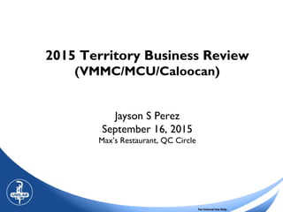 For Internal Use Only.
2015 Territory Business Review
(VMMC/MCU/Caloocan)
Jayson S Perez
September 16, 2015
Max’s Restaurant, QC Circle
 