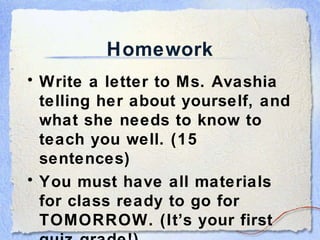 Homework Write a letter to Ms. Avashia telling her about yourself, and what she needs to know to teach you well. (15 sentences) You must have all materials for class ready to go for TOMORROW. (It’s your first quiz grade!) 