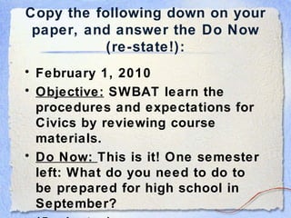 Copy the following down on your paper, and answer the Do Now (re-state!): February 1, 2010 Objective:  SWBAT learn the procedures and expectations for Civics by reviewing course materials. Do Now:  This is it! One semester left: What do you need to do to be prepared for high school in September? (5 minutes) 