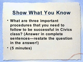Show What You Know What are three important procedures that you need to follow to be successful in Civics class? (Answer in complete sentences—restate the question in the answer!) (5 minutes) 
