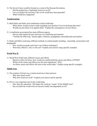 2) The Soviet Union would be formed as a result of the Russian Revolution.
   - Did the people have a legitimate reason to revolt?
   - Can you predict the outcome if the revolt would have been peaceful?
   - What would have happened?

Totalitarianism

1) Both Hitler and Stalin were totalitarian in their leadership.
   - What choice would you have made regarding your position if you lived during that time?
   - Would you join them or be against them? Explain the consequences of your choice.

2) A totalitarian government has many different aspects.
   - Discuss and explain the pros and cons of a totalitarian government.
       * Include the following: human rights violations, propaganda, censorship and secret police.

3) Stalin and Hitler used many different methods to control people including: censorship, secret police and
propaganda.
   - How would you grade each man’s use of these techniques?
   - Were they effective, why or why not? Explain your answer using specific examples.


World War II

1) World War II had many different causes and effects.
   - Based on what you know, how would you explain both the causes and effects of WWII?
   - Which of the causes and effects was the most significant? Why?
   - Are these causes and effects still seen in the world today? Explain using specific examples.

Middle East

1) The creation of Israel was a controversial move then and now.
   - Why does Israel work?
   - Why does Israel not work? Explain your answer and be specific.

2) Oil is a very important item in the world today.
   - How does the statement, “Oil makes the world go ‘round,” fit the Middle East?
   - Do you think the world will ever become totally non-dependent on oil?
 