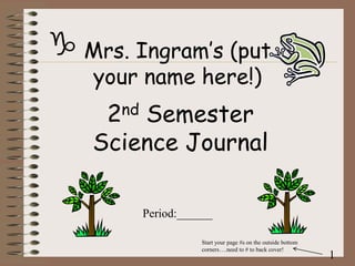 g Mrs. Ingram’s (put
your name here!)

2nd Semester
Science Journal
Period:______
Start your page #s on the outside bottom
corners….need to # to back cover!

1

 